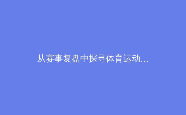 从赛事复盘中探寻体育运动的深层价值与人文精神