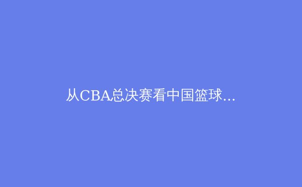 从CBA总决赛看中国篮球的战术革新与青训困局 - 3