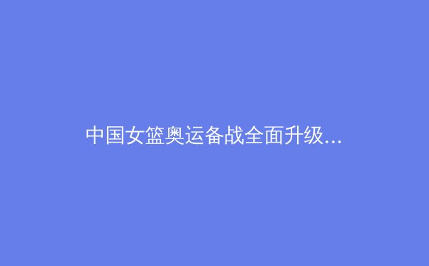 中国女篮奥运备战全面升级：战术革新与心理建设双管齐下 - 3