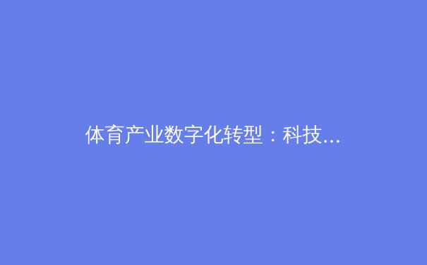 体育产业数字化转型：科技如何重塑竞技生态与商业价值 - 4